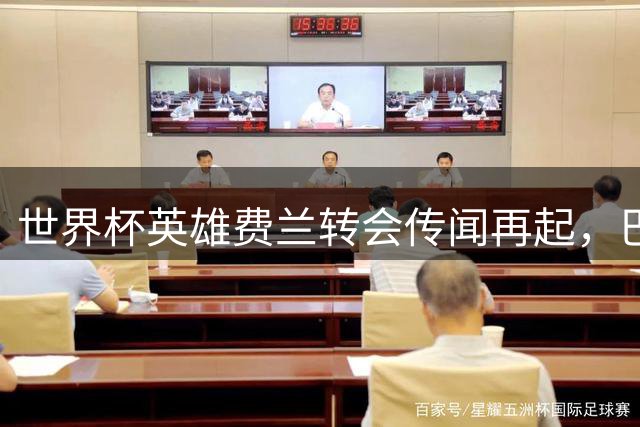 世界杯英雄费兰转会传闻再起，巴萨续约谈判迫在眉睫