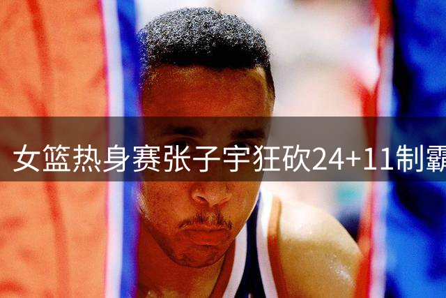 女篮热身赛张子宇狂砍24+11制霸内线 中国队3分险胜非洲劲旅