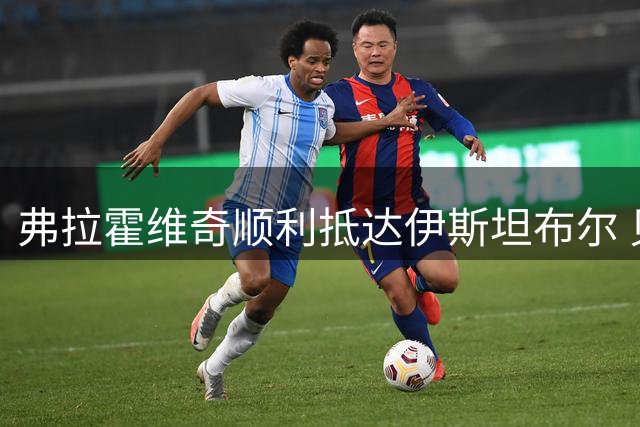 弗拉霍维奇顺利抵达伊斯坦布尔 贝西克塔斯晒照迎接