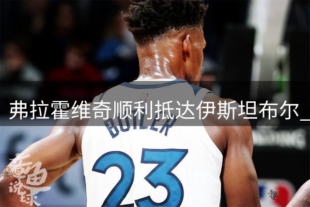 弗拉霍维奇顺利抵达伊斯坦布尔 贝西克塔斯晒照迎接