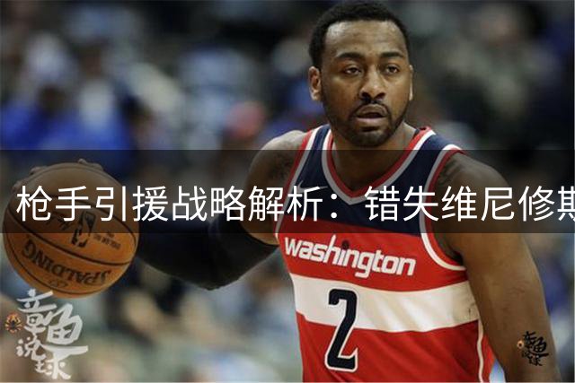 枪手引援战略解析：错失维尼修斯后如何补强左翼短板