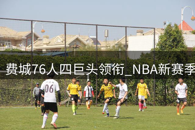 费城76人四巨头领衔 NBA新赛季最强攻击组合现雏形