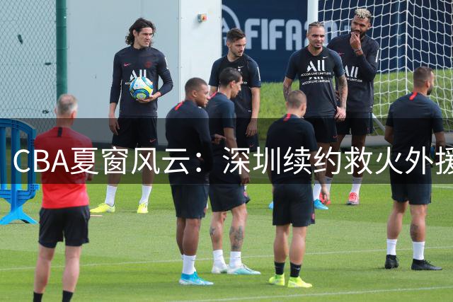 CBA夏窗风云：深圳续约救火外援 山东顶薪留核心 新星转战NBL