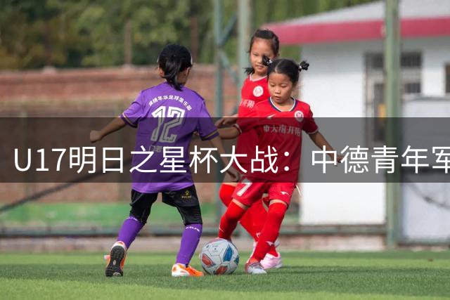 U17明日之星杯大战：中德青年军首发对决引关注